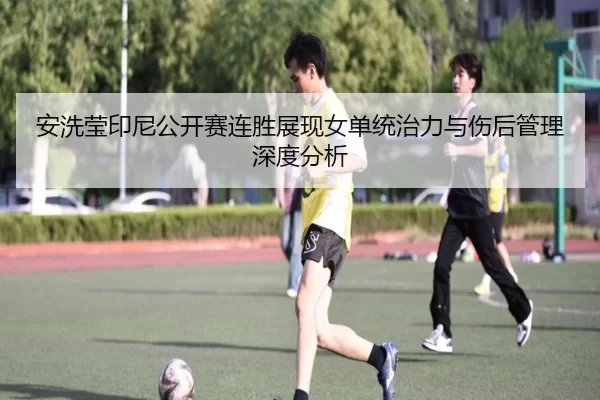 安洗莹印尼公开赛连胜展现女单统治力与伤后管理深度分析